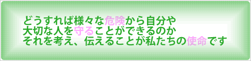 どうすれば様々な危険から自分や大切な人を守ることができるのか　それを考え、伝えることが私たちの使命です