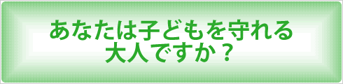 あなたは子どもを守れる大人ですか？