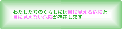 わたしたちのくらしには目に見える危険と目に見えない危険が存在します。